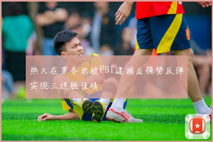 热火在罗齐尔被FBI逮捕后强势反弹实现三连胜佳绩