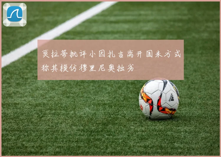 莫拉蒂批评小因扎吉离开国米方式称其模仿穆里尼奥拙劣
