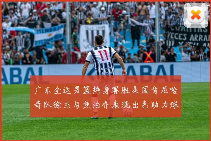 广东全运男篮热身赛胜美国肯尼哈奇队徐杰与焦泊乔表现出色助力球队取胜