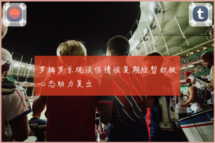 罗梅罗乐观谈伤情恢复期短暂积极心态助力复出